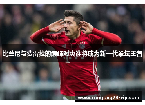 比兰尼与费雷拉的巅峰对决谁将成为新一代拳坛王者